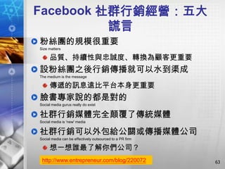 Facebook 社群行銷經營：五大
          謊言
粉絲團的規模很重要
Size matters

      品質、持續性與忠誠度、轉換為顧客更重要
設粉絲團之後行銷傳播就可以水到渠成
The medium is the message

      傳遞的訊息遠比平台本身更重要
臉書專家說的都是對的
Social media gurus really do exist


社群行銷媒體完全顛覆了傳統媒體
Social media is 'new' media


社群行銷可以外包給公關或傳播媒體公司
Social media can be effectively outsourced to a PR firm

      想一想誰最了解你們公司？
 http://www.entrepreneur.com/blog/220072                  63
 