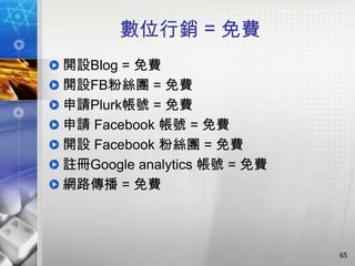 數位行銷 = 免費
開設Blog = 免費
開設FB粉絲團 = 免費
申請Plurk帳號 = 免費
申請 Facebook 帳號 = 免費
開設 Facebook 粉絲團 = 免費
註冊Google analytics 帳號 = 免費
網路傳播 = 免費



                             65
 