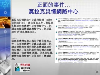 正面的事件…
       莫拉克災情網路中心
莫拉克災情網路中心這段期間（8月9
日到8月18日）最主要的工作，是協助
各級政府的應變中心和物資中心，把
網友的資訊傳遞進應變中心，把災區
政府 的消息傳遞出來。

…….
這就是我們在此次風災中最主要的工
作，在各地應變中心建立連絡站，把
網友發佈的各種求救訊息傳遞進政府
救災體系，並且把政府救災體系的最
新資訊（包含獲救 通報、供水站位置、
斷橋修復與物資中心等需求）傳遞出
來。




                     69
 