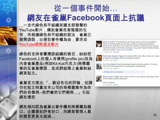 從一個事件開始…
   網友在雀巢Facebook頁面上抗議
…一支代綠色和平組織英國支部發聲的
YouTube影片，痛批雀巢危害猩猩的生
存，而根據綠色和平組織的說法，雀巢已
展開遊說，以侵犯著作權為由，要求自
YouTube移除這支影片

綠色的支持者響應該組織的號召，紛紛把
Facebook上的個人肖像照(profile pic)改為
內含雀巢產品(例如Kit-Kat巧克力)商標圖
案的反雀巢標語，並成群結隊上雀巢粉絲
網頁貼文。

雀巢官方提出:「…歡迎各位的評論，但請
勿在貼文時篡改本公司的商標圖案作為你
們的肖像照--我們會把它們刪除…」引起
網友憤怒

網友傾向認為雀巢以著作權和商標權為藉
口、企圖要批評者封口，而網頁管理人員
                                 70
的發言更是太超過…
 