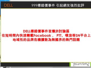 DELL        999標錯價事件 引起網友強烈批評
               facebook
           社群經營的主要區塊
           集中網友間的討論與互動
           增加正面評價




 Twitter
                                  flickr
              企業部落格
             DELL標錯價事件首爆於討論區
在短時間內快速轉載Facebook 、 PTT、噗浪等SN平台上
 不同的議題由不同的帳號發表文
 章，增加網友互動並導引至其他平
 台了解更深入的訊息內容
   促銷訊息    產品討論
      地域性的品牌危機擴散為無國界的熱門話題
                  官方訊息的來源
                          分享記者會訊息與產品照片




             Youtube



           豐富的影音資料，並依照屬性不同使用不同的帳號露出訊息，包含產品介紹、
           贊助活動與專訪等
                                                71
 