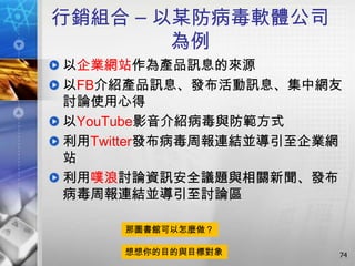 行銷組合 – 以某防病毒軟體公司
        為例
以企業網站作為產品訊息的來源
以FB介紹產品訊息、發布活動訊息、集中網友
討論使用心得
以YouTube影音介紹病毒與防範方式
利用Twitter發布病毒周報連結並導引至企業網
站
利用噗浪討論資訊安全議題與相關新聞、發布
病毒周報連結並導引至討論區

     那圖書館可以怎麼做？

     想想你的目的與目標對象       74
 
