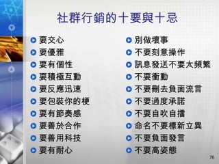 社群行銷的十要與十忌
要交心      別做壞事
要優雅      不要刻意操作
要有個性     訊息發送不要太頻繁
要積極互動    不要衝動
要反應迅速    不要刪去負面流言
要包裝你的梗   不要過度承諾
要有節奏感    不要自吹自擂
要善於合作    命名不要標新立異
要善用科技    不要負面發言
要有耐心     不要高姿態
                 76
 