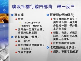 噗浪社群行銷四部曲—舉一反三
誰來噗                 經營期(2到9個月)
 命名                  每天發的訊息最多不
  7-11 OR Open小將    要超過六則，每天最
  微軟阿宅、桑粥阿宅         少維持一則，保持基
 先期由一位員工主導，          本的能見度
 將品牌性格定調             輕鬆、有用、好玩的
耕耘期(第一個月)            訊息，凸顯自身品牌
                     風格而不逾矩
 第一個100
                     針對社群設計活動
 誰在討論你們圖書館？
  誰在抱怨？            收成期(9個月以後)
 文字工作者               網聚、專屬活動(促銷)

                                 77
 
