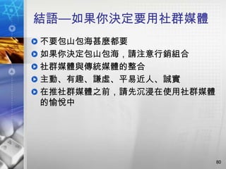 結語—如果你決定要用社群媒體
不要包山包海甚麼都要
如果你決定包山包海，請注意行銷組合
社群媒體與傳統媒體的整合
主動、有趣、謙虛、平易近人、誠實
在推社群媒體之前，請先沉浸在使用社群媒體
的愉悅中




                       80
 