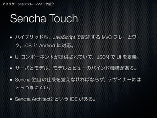 アプリケーションフレームワーク紹介




  Sencha Touch
    ハイブリッド型。JavaScript で記述する MVC フレームワー
    ク。iOS と Android に対応。

    UI コンポーネントが提供されていて、JSON で UI を定義。

    サーバとモデル、モデルとビューのバインド機構がある。

    Sencha 独自の仕様を覚えなければならず、デザイナーには
    とっつきにくい。

    Sencha Architect2 という IDE がある。
 