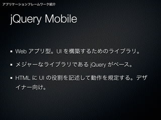 アプリケーションフレームワーク紹介




  jQuery Mobile

    Web アプリ型。UI を構築するためのライブラリ。

    メジャーなライブラリである jQuery がベース。

    HTML に UI の役割を記述して動作を規定する。デザ
    イナー向け。
 