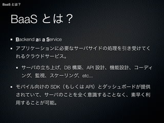 BaaS とは？




   BaaS とは？
     Backend as a Service
     アプリケーションに必要なサーバサイドの処理を引き受けてく
     れるクラウドサービス。

           サーバの立ち上げ、DB 構築、API 設計、機能設計、コーディ
           ング、監視、スケーリング、etc...

     モバイル向けの SDK（もしくは API）とダッシュボードが提供
     されていて、サーバのことを全く意識することなく、素早く利
     用することが可能。
 