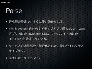 BaaS とは？




   Parse
     最小限の設定で、すぐに使い始められる。

     iOS と Android 向けのネイティブアプリ用 SDK と、Web
     アプリ向けの JavaScript SDK、サーバサイド向けの
     REST API が提供されている。

     サーバとの通信部分も隠      化された、使いやすいクラス
     ライブラリ。

     充実したドキュメント。
 