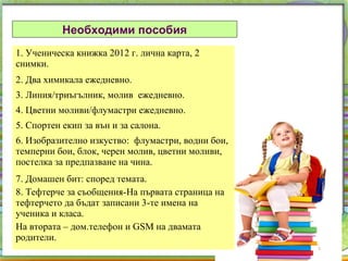 Необходими пособия
1. Ученическа книжка 2012 г. лична карта, 2
снимки.
2. Два химикала ежедневно.
3. Линия/триъгълник, молив ежедневно.
4. Цветни моливи/флумастри ежедневно.
5. Спортен екип за вън и за салона.
6. Изобразително изкуство: флумастри, водни бои,
темперни бои, блок, черен молив, цветни моливи,
постелка за предпазване на чина.
7. Домашен бит: според темата.
8. Тефтерче за съобщения-На първата страница на
тефтерчето да бъдат записани 3-те имена на
ученика и класа.
На втората – дом.телефон и GSM на двамата
родители.
 