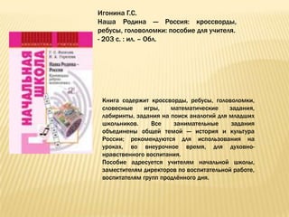 Игонина Г.С.
Наша Родина — Россия: кроссворды,
ребусы, головоломки: пособие для учителя.
- 203 с. : ил. – Обл.




 Книга содержит кроссворды, ребусы, головоломки,
 словесные    игры,    математические     задания,
 лабиринты, задания на поиск аналогий для младших
 школьников.     Все    занимательные      задания
 объединены общей темой — история и культура
 России; рекомендуются для использования на
 уроках, во внеурочное время, для духовно-
 нравственного воспитания.
 Пособие адресуется учителям начальной школы,
 заместителям директоров по воспитательной работе,
 воспитателям групп продлѐнного дня.
 