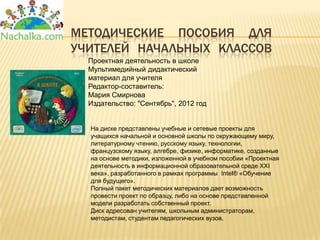 МЕТОДИЧЕСКИЕ ПОСОБИЯ ДЛЯ
УЧИТЕЛЕЙ НАЧАЛЬНЫХ КЛАССОВ
  Проектная деятельность в школе
  Мультимедийный дидактический
  материал для учителя
  Редактор-составитель:
  Мария Смирнова
  Издательство: "Сентябрь", 2012 год


  На диске представлены учебные и сетевые проекты для
  учащихся начальной и основной школы по окружающему миру,
  литературному чтению, русскому языку, технологии,
  французскому языку, алгебре, физике, информатике, созданные
  на основе методики, изложенной в учебном пособии «Проектная
  деятельность в информационной образовательной среде XXI
  века», разработанного в рамках программы Intel® «Обучение
  для будущего».
  Полный пакет методических материалов дает возможность
  провести проект по образцу, либо на основе представленной
  модели разработать собственный проект.
  Диск адресован учителям, школьным администраторам,
  методистам, студентам педагогических вузов.
 