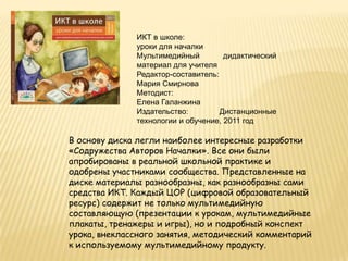 ИКТ в школе:
              уроки для началки
              Мультимедийный         дидактический
              материал для учителя
              Редактор-составитель:
              Мария Смирнова
              Методист:
              Елена Галанжина
              Издательство:         Дистанционные
              технологии и обучение, 2011 год

В основу диска легли наиболее интересные разработки
«Содружества Авторов Началки». Все они были
апробированы в реальной школьной практике и
одобрены участниками сообщества. Представленные на
диске материалы разнообразны, как разнообразны сами
средства ИКТ. Каждый ЦОР (цифровой образовательный
ресурс) содержит не только мультимедийную
составляющую (презентации к урокам, мультимедийные
плакаты, тренажеры и игры), но и подробный конспект
урока, внеклассного занятия, методический комментарий
к используемому мультимедийному продукту.
 