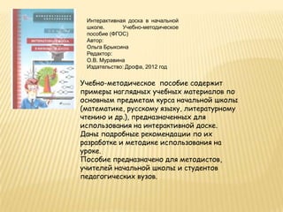 Интерактивная доска в начальной
 школе.      Учебно-методическое
 пособие (ФГОС)
 Автор:
 Ольга Брыксина
 Редактор:
 О.В. Муравина
 Издательство: Дрофа, 2012 год


Учебно-методическое пособие содержит
примеры наглядных учебных материалов по
основным предметам курса начальной школы
(математике, русскому языку, литературному
чтению и др.), предназначенных для
использования на интерактивной доске.
Даны подробные рекомендации по их
разработке и методике использования на
уроке.
Пособие предназначено для методистов,
учителей начальной школы и студентов
педагогических вузов.
 