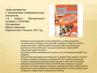 Уроки математики
с применением информационных
технологий.
1-4    классы.    Методическое
пособие (+ CD-ROM)
Составитель:
Мария Смирнова
Издательство: Планета, 2011 год



            В сборник вошли разработки мультимедийных уроков математики,
            составленные учителями и методистами сообществ "Началка" и "ИКТ в
            начальной школе", работающими по разным учебно-методическим
            комплектам ("Школа России", система Л.В.Занкова, "Школа 2000",
            "Начальная школа XXI века").
            Материал пособия применим как на уроке, так и во внеклассной работе по
            предмету.
            Электронные приложения (на CD-диске) по каждой теме позволят учителю
            наглядно продемонстрировать учащимся абстрактные математические
            понятия, смоделировать динамические явления и действия. Наглядный
            информационный материал будет способствовать повышению уровня
            усвоения учениками предмета, развитию навыков контроля и самоконтроля.
            Возможности мультимедийных презентаций позволят учителю сделать урок
            интереснее, продуктивнее, эмоционально богаче.
 