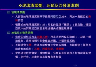 玻璃清潔劑、地毯及沙發清潔劑
 玻璃清潔劑
  大部份的玻璃清潔劑只不過是阿摩尼亞加水，再加一點藍色的染
   料而已
  噴霧式的玻璃清潔劑（如：知名的品牌「穩潔」）更危險，噴到
   空氣中的阿摩尼亞很容易吸進體內或飄進眼睛裡
 地毯及沙發清潔劑
  常含的活性成份是四氯乙烯（用來消除污點的溶劑），卻是一種
   致癌物，長期接觸可能會傷害肝臟、中樞神經系統
  可能還含有萘，吸進可能會發生中毒或頭痛，可能致癌；其他可
   能含有的成份：乙醇、阿摩尼亞、清潔劑
  使用過後經常會留下殘餘物質，兒童如有在地毯上打滾玩耍的習
   慣，則呼吸、皮膚更容易接觸有害物質


                        -14-
 