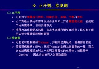  止汗劑、除臭劑
 止汗劑
  可能含有噴霧液化燃料、阿摩尼亞、酒精、甲醛和香料
  止汗劑最主要的有害活性成份是用來止汗的氯氫氧化鋁，能使腋
   下的毛囊感染，引起皮膚發炎
  噴霧方法使鋁變成氣體，容易吸進體內積存在肺裡；鋁和老年癡
   呆症等各種腦部障礙有關聯
 除臭劑
  可能含有能殺菌的Triclosan，如經由皮膚吸收，會傷害肝功能
  美國環保機構（EPA）已將Triclosan註冊為殺蟲劑的一種，而且
   它的結構極接近地球上一些列為高毒性的化學物，如戴奧辛
   （Dioxins），因此它也被列入為高致癌物



                             -25-
 