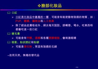 臉部化妝品
 口紅
  口紅是化妝品中最毒的一種，可能含有能使動物致癌的物質，如：
   PVP、糖精、礦物油和人工色素
  除了經由皮膚吸收外，婦女每天說話、舔嘴唇、喝水、吃東西時
   都會吃進一些口紅
 睫毛膏
  可能含有甲醛、酒精和各種塑膠樹脂，會刺激眼睛
 眼影、粉狀腮紅和粉餅
  可能含滑石粉，常混有致癌的石綿


→改用天然、無毒的替代品



                        -28-
 