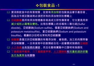 包裝食品 -1
 要消除飲食中的有害物質，從含有添加物的包裝食品著手最容易，
  因為法令規定製造商必須把所有的添加物列在標籤上
 亞硫酸鹽是所有添加物裡最容易造成立即性傷害者，它主要是用來
  減少或防止腐壞及變色。出現在標籤上的名稱有二氧化硫(Sulfur
  dioxide)、亞硫酸鈉(Sodium sulfite)、偏重亞硫酸鈉鉀(Sodium and
  potassium metabisulfite)、重亞硫酸鈉鉀(Sodium and potassium
  bisulfite)。餐廳的沙拉吧也常利用亞硫酸鹽
 硝酸鹽是僅次於亞硫酸鹽的有毒添加物，會致癌。加工的肉類常會
  添加硝酸鹽，一旦和食物中的胺類結合在一起會變成致癌的亞硝胺
 人工色素也有致癌的嫌疑，而且在動物實驗中已證明有致癌性
 丁基脛基甲氧苯、二丁基脛基甲苯、人工調味料和兒童的過於好動
  及行為異常也有關聯


                                           -30-
 