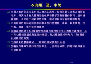 肉類、蛋、牛奶
 市面上的肉品很多是來自工廠式的農場，動物被關在又黑又擁擠的
  地方，每天吃含有大量藥物及化學物質卻沒有營養的飼料，沒有機
  會運動，也呼吸不到新鮮的空氣，運送過程中可能施打鎮靜劑
 市面銷售的飼料可能含有刺激生長的荷爾蒙、色素、殺真菌劑、抗
  生素、農藥、預防疾病的藥物
 美國政府統計有143種藥物及農藥可能殘留在生的肉類及雞鴨裡，其
  中有42種能致癌或有致癌的嫌疑，有20種會造成畸形兒，有6種會
  引起基因的突變
 肉類所含的農藥殘留，比蔬果的殘留要高出14倍
 乳製品是導致乳癌的潛在因素之一，含有污染物、病毒和自然產生
  的荷爾蒙



                           -33-
 