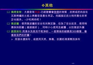 其他
 燒烤食物：大都含有本苾-已經證實會致癌的物質；炭烤或把肉放在
  瓦斯烤爐的火焰上烤最容易產生苯苾。肉越接近炭火時所產生的苯
  苾也越多。→少吃烤肉吧！
 微波爐：使用微波爐的安全性尚無定論，但為了安全起見，使用時
  應保持距離（越遠越好），同時小心使用及維護，以防微波外漏
 廚房抹布:用清水洗是洗不乾淨的，一星期後的細菌是300億隻，會
  傷害我們的肝臟！
  用滾水燙抹布，或使用天然、無毒、抗菌的清潔劑洗抹布




                          -40-
 