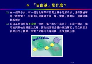  「自由基」是什麼？
 在一個原子內，有一個包含著帶有正電之質子的原子核，還有圍繞著
  原子核的電子，就好像行星圍繞太陽一樣。當電子成對時，這種結構
  比較穩定
 自由基是指帶有不成對（奇數）電子的分子或原子，非常不穩定，極
  可能與其他物質產生反應，因此能傷害身體的細胞層面；而且很容易
  從其他分子搶奪一個電子來穩定自身結構，造成連鎖反應




                         -45-
 