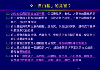 「自由基」的危害？
 90%的疾病都與自由基有關，包括慢性病、老化、大部分的退化疾病
 自由基會和不飽和脂肪酸結合，形成過氧化脂質，不斷使細胞和組織
  氧化，引起各種疾病
 自由基能夠攻擊血液內細胞、蛋白質、與脂肪的薄膜，還有皮下膠原、
  以及許多其他組織
 自由基會攻擊與呼吸、代謝作用、食物消化等有關的酵素，使正常生
  命的活動產生混亂
 自由基會危害製造人體細胞的蛋白質，降低細胞新陳代謝能力
 自由基如果傷害一個細胞的DNA，細胞會開始以不正常的方式成長，
  最後會導致癌症
 其他如：動脈硬化、高血壓、心臟病、腦中風、心肌梗塞、糖尿病，
  以及異位性皮膚炎、乾燥肌、斑點、雀斑、皺紋、鬆弛等

                          -46-
 