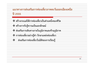 แนวทางการส่งเสริมการท่องเที่ยวภาคตะวันออกเฉียงเหนือ
ปี 2555
  สร้างกระแสให้การท่องเทียวเป็นส่วนหนึ่งของชีวิต
                            ่
  สร้างการรับรู้ความเป็นเอกลักษณ์
  ส่งเสริมการเดินทางภายในภูมิภาคและข้ามภูมิภาค
  การท่องเทียวอย่างรู้ค่า รักษาแหล่งท่องเที่ยว
             ่
     ส่งเสริมการท่องเทียวในมิติของการเรียนรู้
                       ่




                                                      15
 