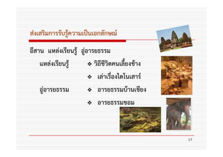 ส่งเสริมการรับรู้ความเป็นเอกลักษณ์
อีสาน แหล่งเรียนรู้ อูอารยธรรม
                      ่
    แหล่งเรียนรู้        วิถีชีวิตคนเลี้ยงช้าง
                           เล่าเรื่องไดโนเสาร์
    อู่อารยธรรม            อารยธรรมบ้านเชียง
                           อารยธรรมขอม



                                                 17
 