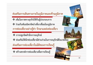 ส่งเสริมการเดินทางภายในภูมิภาคและข้ามภูมิภาค
  เพิ่มโอกาสทางธุรกิจให้กับผู้ประกอบการ
  ร่วมกับพันธมิตรจัดนําเที่ยวเชื่อมโยงภูมภาค
                                         ิ
การท่องเที่ยวอย่างรู้ค่า รักษาแหล่งท่องเที่ยว
   การปลูกจิตสํานึกการอนุรักษ์
   ส่งเสริมให้นักท่องเที่ยวมีส่วนร่วมในการอนุรักษ์สิ่งแวดล้อม
ส่งเสริมการท่องเที่ยวในมิติของการเรียนรู้
   สร้างสรรค์การท่องเทียวเพื่อการเรียนรู้
                       ่
                                                                18
 