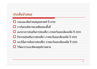 ประเด็นนําเสนอ
   กรอบแนวคิดกําหนดยุทธศาสตร์ ปี 2555
   การวิเคระห์สภาพแวดล้อมของพื้นที่
   แนวทางการส่งเสริมการท่องเที่ยว ภาคตะวันออกเฉียงเหนือ ปี 2555
   กิจกรรมส่งเสริมการท่องเที่ยว ภาคตะวันออกเฉียงเหนือ ปี 2555
   แนวโน้มการเดินทางท่องเที่ยว ภาคตะวันออกเฉียงเหนือ ปี 2555
   วิวัฒนาการแนวคิดกลยุทธ์การตลาด



                                                                  2
 