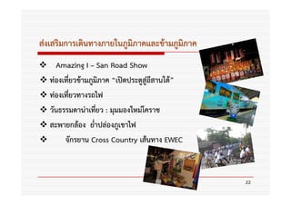 ส่งเสริมการเดินทางภายในภูมิภาคและข้ามภูมิภาค
    Amazing I – San Road Show
  ท่องเที่ยวข้ามภูมิภาค “เปิดประตูสู่อีสานใต้”
  ท่องเที่ยวทางรถไฟ
  วันธรรมดาน่าเที่ยว : มุมมองใหม่โคราช
  สะพายกล้อง ย่ําปล่องภูเขาไฟ
       จักรยาน Cross Country เส้นทาง EWEC



                                                 22
 