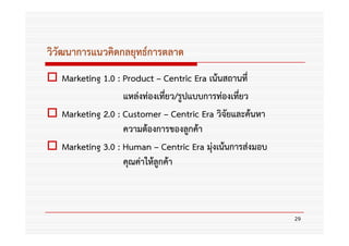 วิวัฒนาการแนวคิดกลยุทธ์การตลาด
   Marketing 1.0 : Product – Centric Era เน้นสถานที่
                   แหล่งท่องเที่ยว/รูปแบบการท่องเทียว
                                                   ่
   Marketing 2.0 : Customer – Centric Era วิจัยและค้นหา
                   ความต้องการของลูกค้า
   Marketing 3.0 : Human – Centric Era มุ่งเน้นการส่งมอบ
                   คุณค่าให้ลูกค้า



                                                           29
 