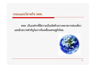 กรอบแผนวิสาหกิจ ททท.

       ททท. เป็นองค์กรที่มความเป็นเลิศด้านการตลาดการท่องเที่ยว
                          ี
 และมีบทบาทสําคัญในการขับเคลื่อนเศรษฐกิจไทย




                                                                 6
 