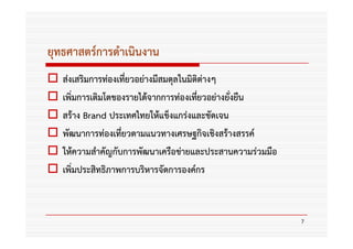 ยุทธศาสตร์การดําเนินงาน
   ส่งเสริมการท่องเทียวอย่างมีสมดุลในมิติต่างๆ
                     ่
   เพิ่มการเติมโตของรายได้จากการท่องเทียวอย่างยังยืน
                                        ่       ่
   สร้าง Brand ประเทศไทยให้แข็งแกร่งและชัดเจน
   พัฒนาการท่องเที่ยวตามแนวทางเศรษฐกิจเชิงสร้างสรรค์
   ให้ความสําคัญกับการพัฒนาเครือข่ายและประสานความร่วมมือ
   เพิ่มประสิทธิภาพการบริหารจัดการองค์กร



                                                           7
 