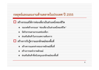 กลยุทธ์และแผนงานด้านตลาดในประเทศ ปี 2555
  สร้างกระแสให้การท่องเทียวเป็นส่วนหนึ่งของชีวิต
                         ่
      รณรงค์สร้างกระแส “ท่องเทียวเป็นส่วนหนึ่งของชีวิต”
                               ่
      จัดกิจกรรมตามกระแสท่องเที่ยว
      ส่งเสริมสินค้าในกระแสความต้องการ
  สร้างการรับรู้ความเอกลักษณ์ของพื้นที่
      สร้างความแตกต่างของภาพลักษณ์พื้นที่
      สร้างการจดจําภาพลักษณ์
      ส่งเสริมสินค้าที่สนับสนุนเอกลักษณ์ของพื้นที่

                                                          8
 