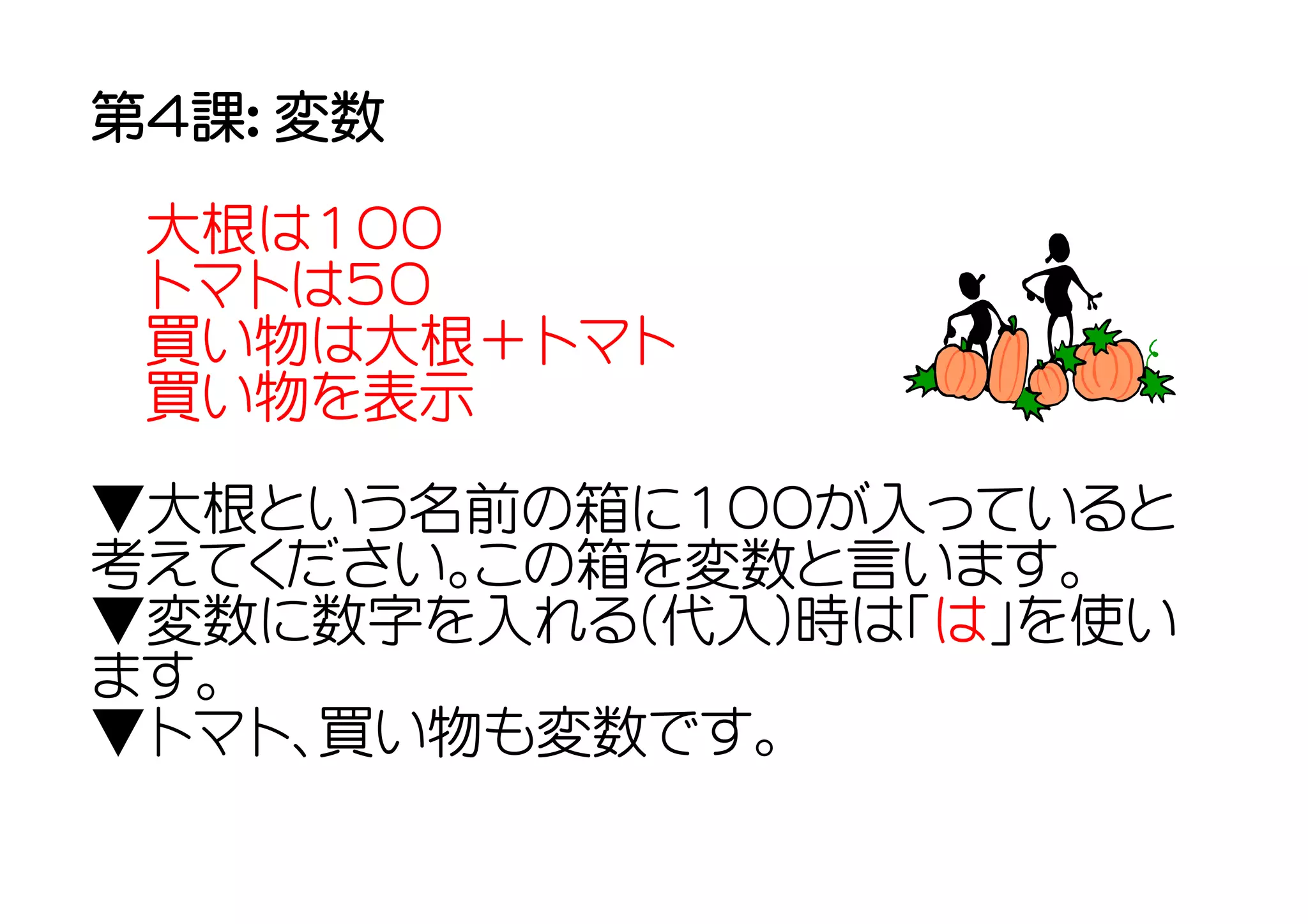 第４課： 変数

 大根は１００
 トマトは５０
 買い物は大根＋トマト
 買い物を表示

▼大根という名前の箱に１００が入っていると
考えてください。この箱を変数と言います。
▼変数に数字を入れる(代入)時は「は」を使い
ます。
▼トマト、買い物も変数です。
 