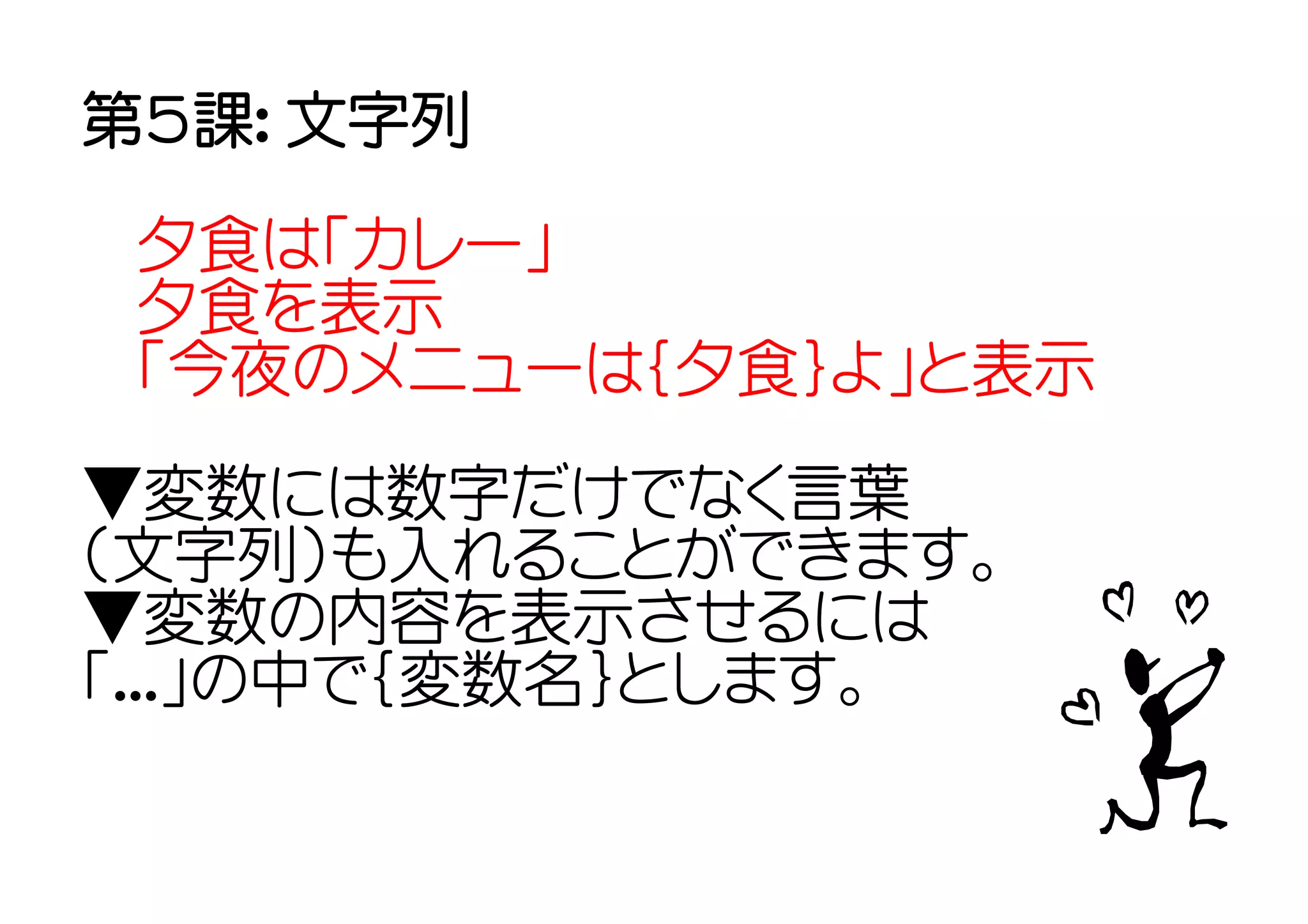 第５課： 文字列

 夕食は「カレー」
 夕食を表示
 「今夜のメニューは｛夕食｝よ」と表示

▼変数には数字だけでなく言葉
（文字列）も入れることができます。
▼変数の内容を表示させるには
「...」の中で｛変数名｝とします。
 
