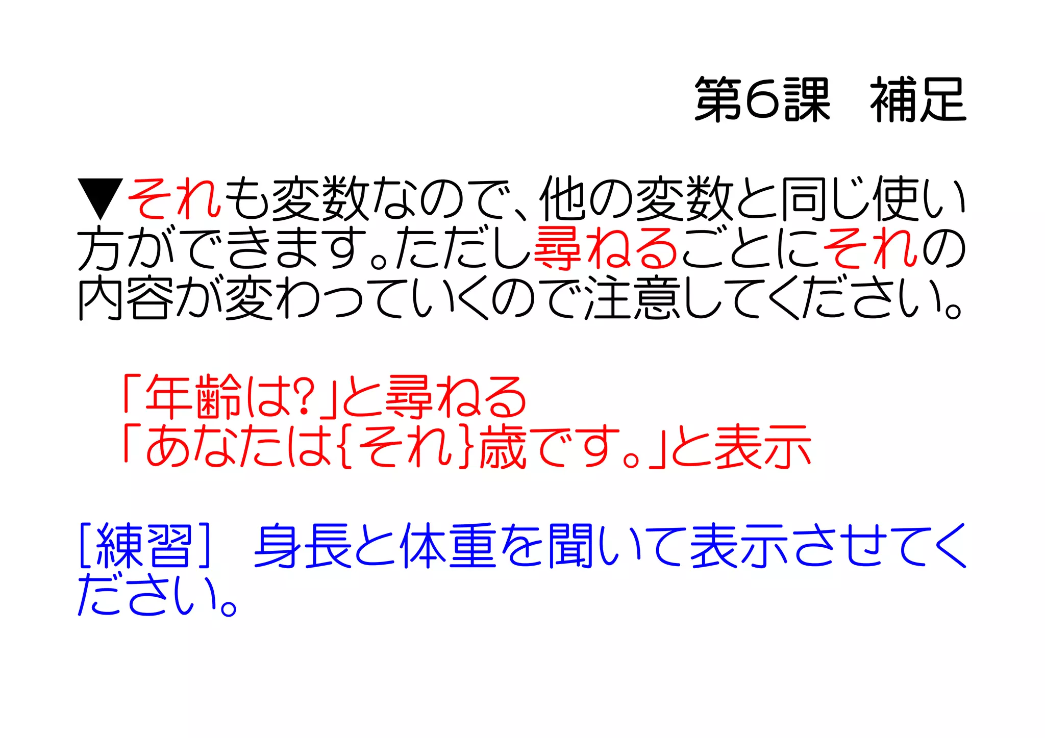 第６課　補足
▼それも変数なので、他の変数と同じ使い
方ができます。ただし尋ねるごとにそれの
内容が変わっていくので注意してください。
「年齢は？」と尋ねる
「あなたは｛それ｝歳です。」と表示
[練習]　身長と体重を聞いて表示させてく
ださい。
 
