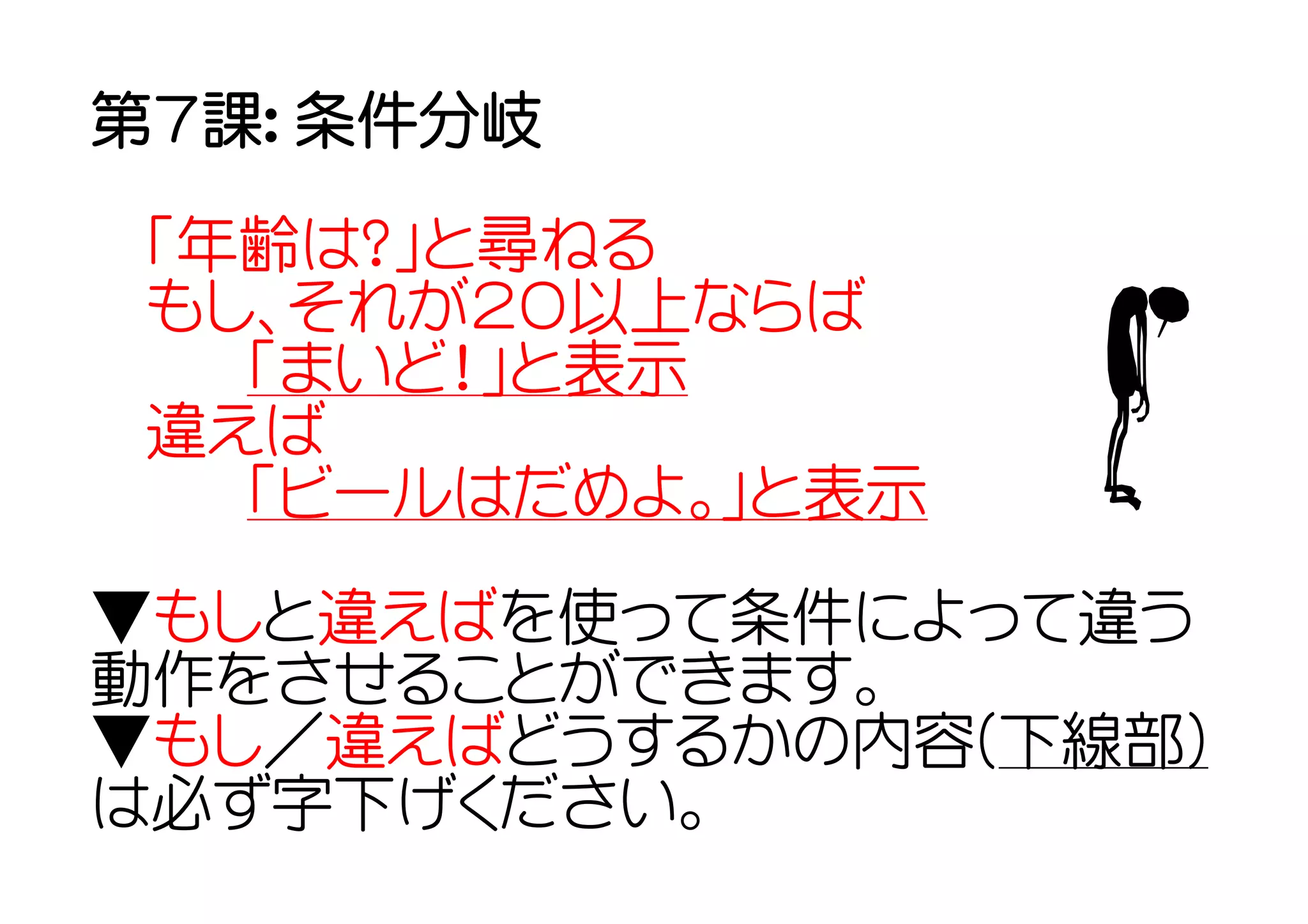 第７課： 条件分岐

 「年齢は？」と尋ねる
 もし、それが２０以上ならば
  　「まいど！」と表示
 違えば
  　「ビールはだめよ。」と表示
▼もしと違えばを使って条件によって違う
動作をさせることができます。
▼もし／違えばどうするかの内容(下線部)
は必ず字下げください。
 