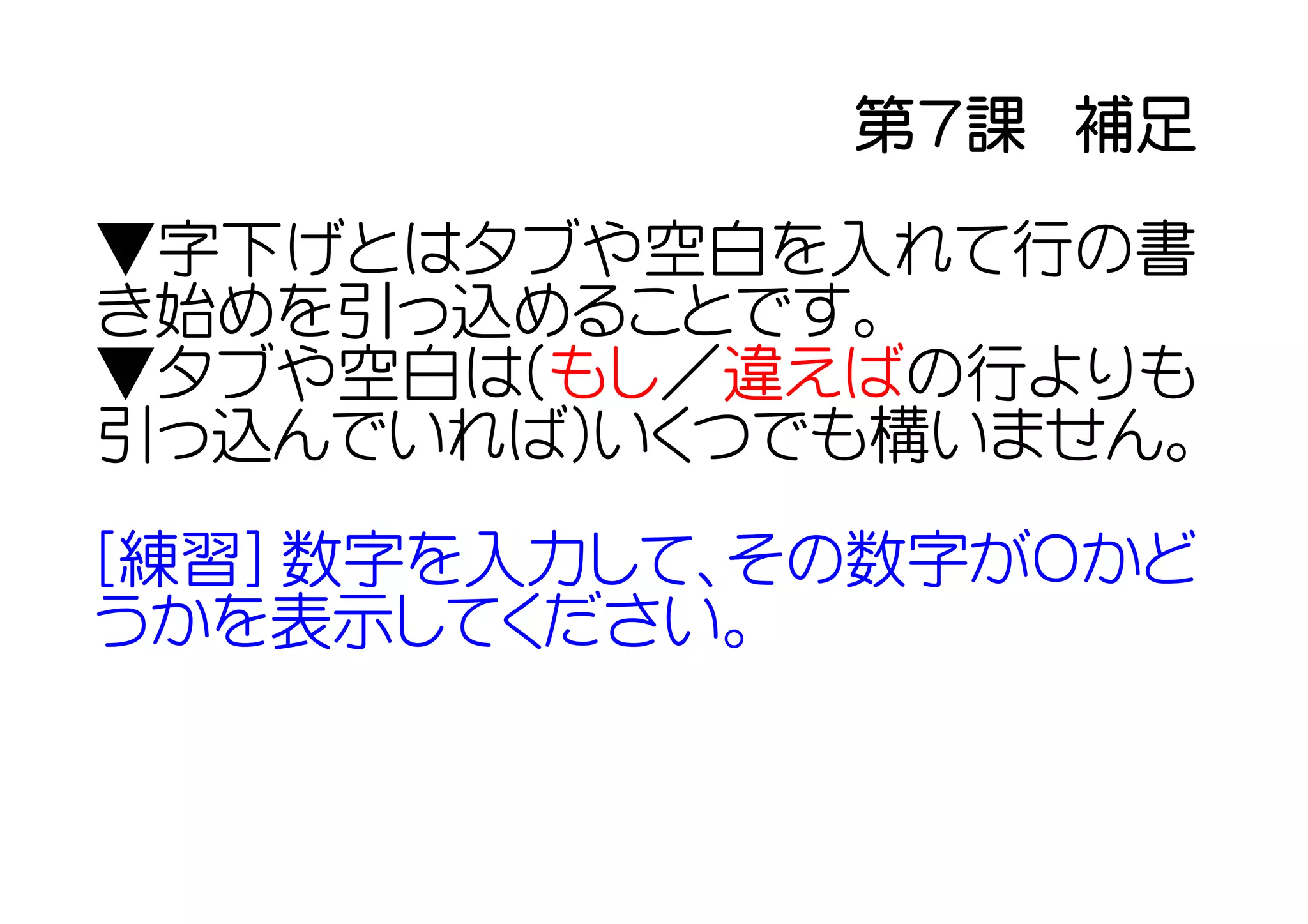 第７課　補足
▼字下げとはタブや空白を入れて行の書
き始めを引っ込めることです。
▼タブや空白は(もし／違えばの行よりも
引っ込んでいれば)いくつでも構いません。

[練習] 数字を入力して、その数字が０かど
うかを表示してください。
 