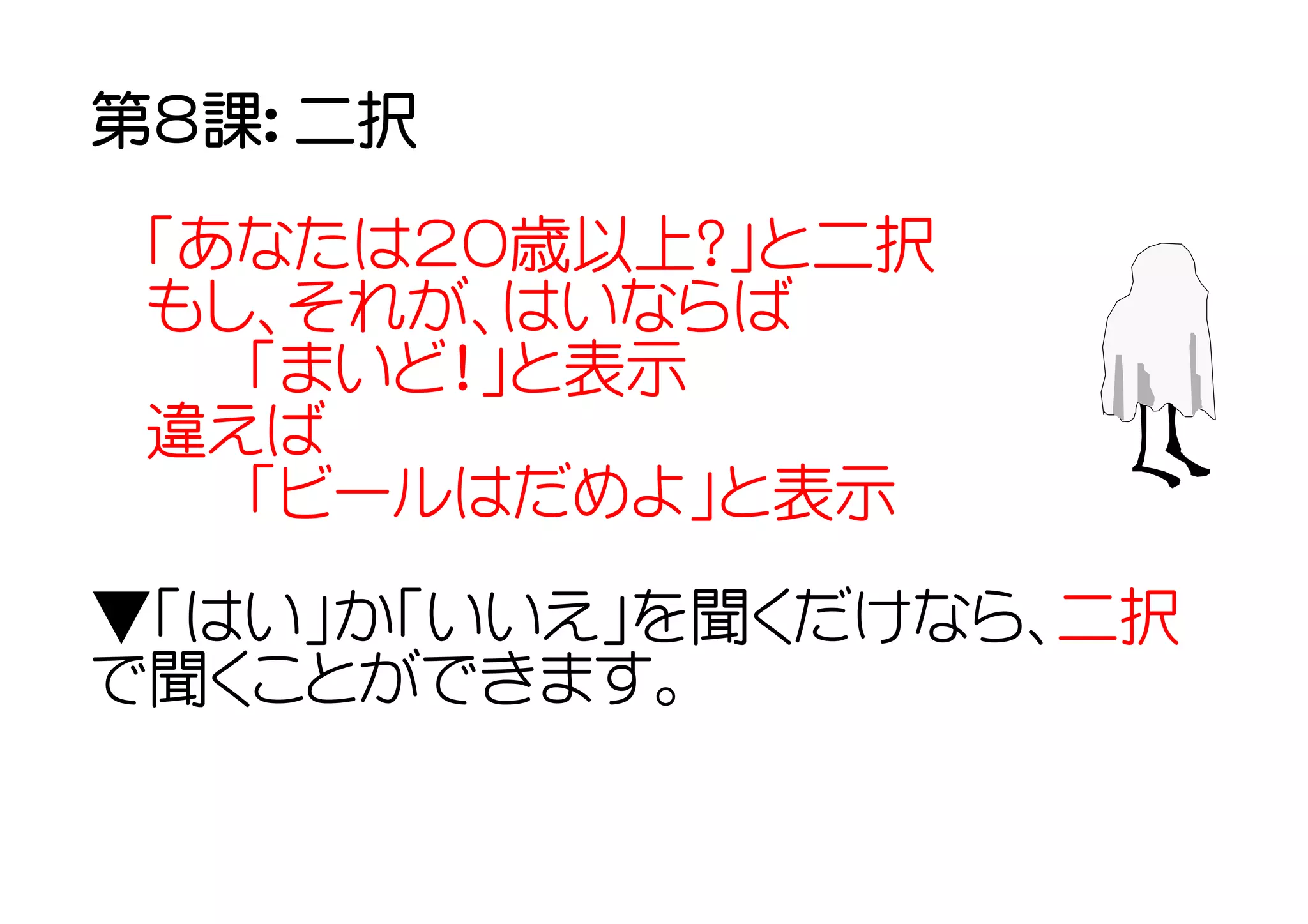 第８課： 二択

 「あなたは２０歳以上？」と二択
 もし、それが、はいならば
  　「まいど！」と表示
 違えば
  　「ビールはだめよ」と表示
▼「はい」か「いいえ」を聞くだけなら、二択
で聞くことができます。
 
