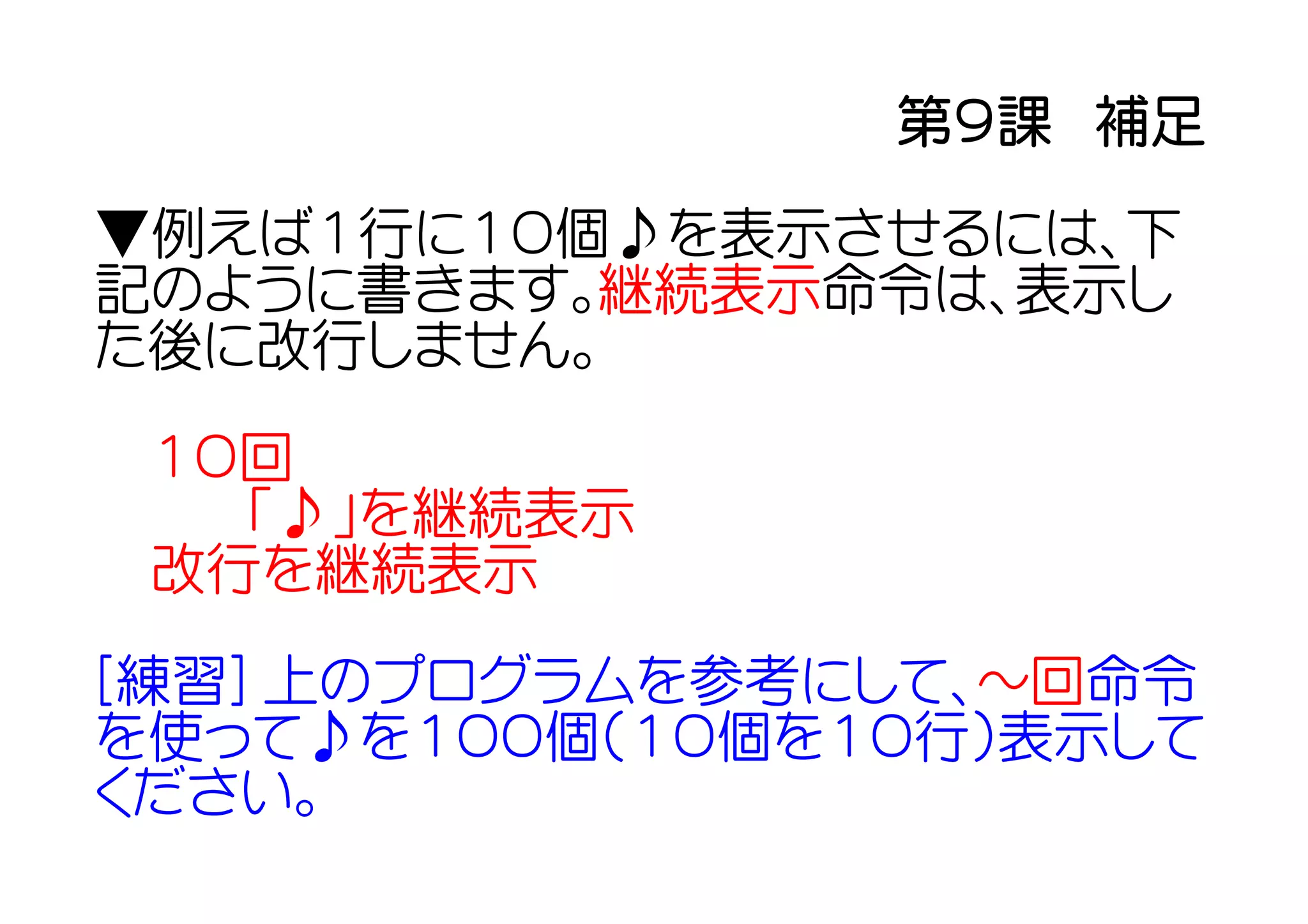 第９課　補足

▼例えば１行に１０個♪を表示させるには、下
記のように書きます。継続表示命令は、表示し
た後に改行しません。

 １０回
  　「♪」を継続表示
 改行を継続表示

[練習] 上のプログラムを参考にして、～回命令
を使って♪を１００個（１０個を１０行）表示して
ください。
 