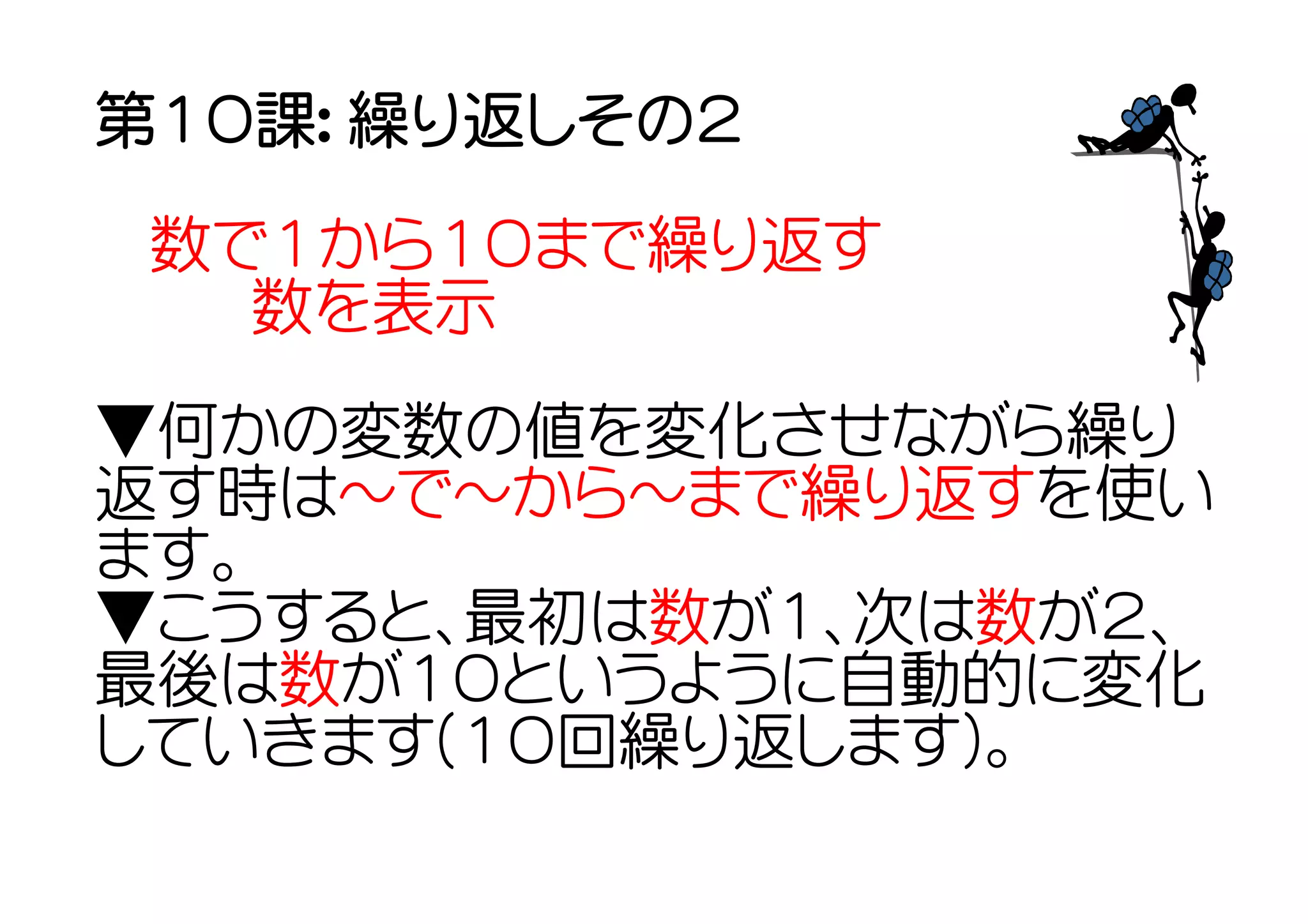 第１０課： 繰り返しその２

 数で１から１０まで繰り返す
  　数を表示
▼何かの変数の値を変化させながら繰り
返す時は～で～から～まで繰り返すを使い
ます。
▼こうすると、最初は数が１、次は数が２、
最後は数が１０というように自動的に変化
していきます(１０回繰り返します)。
 