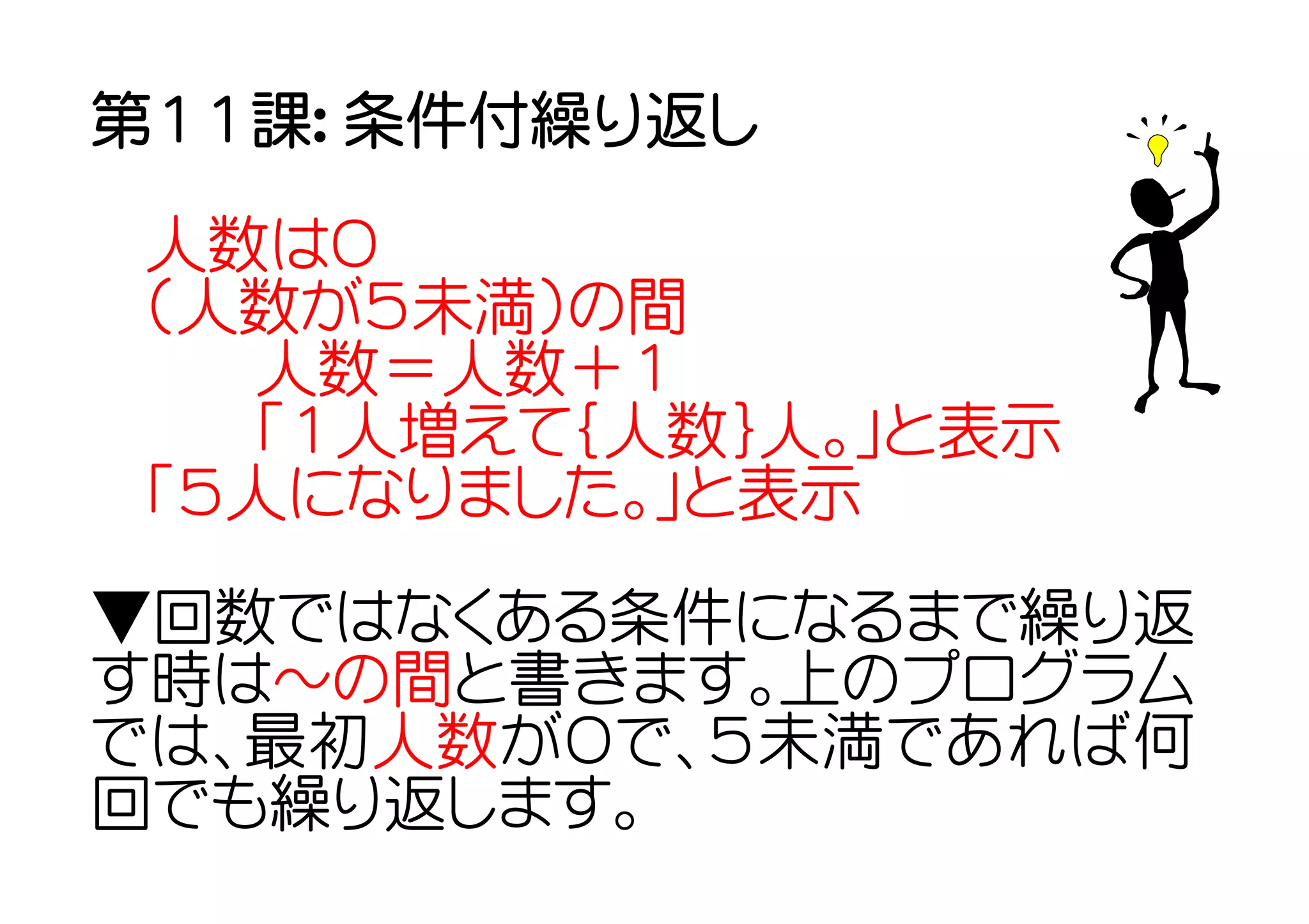 第１１課： 条件付繰り返し

 人数は０
 （人数が５未満）の間
   人数＝人数＋１
   「１人増えて｛人数｝人。」と表示
 「５人になりました。」と表示
▼回数ではなくある条件になるまで繰り返
す時は～の間と書きます。上のプログラム
では、最初人数が０で、５未満であれば何
回でも繰り返します。
 