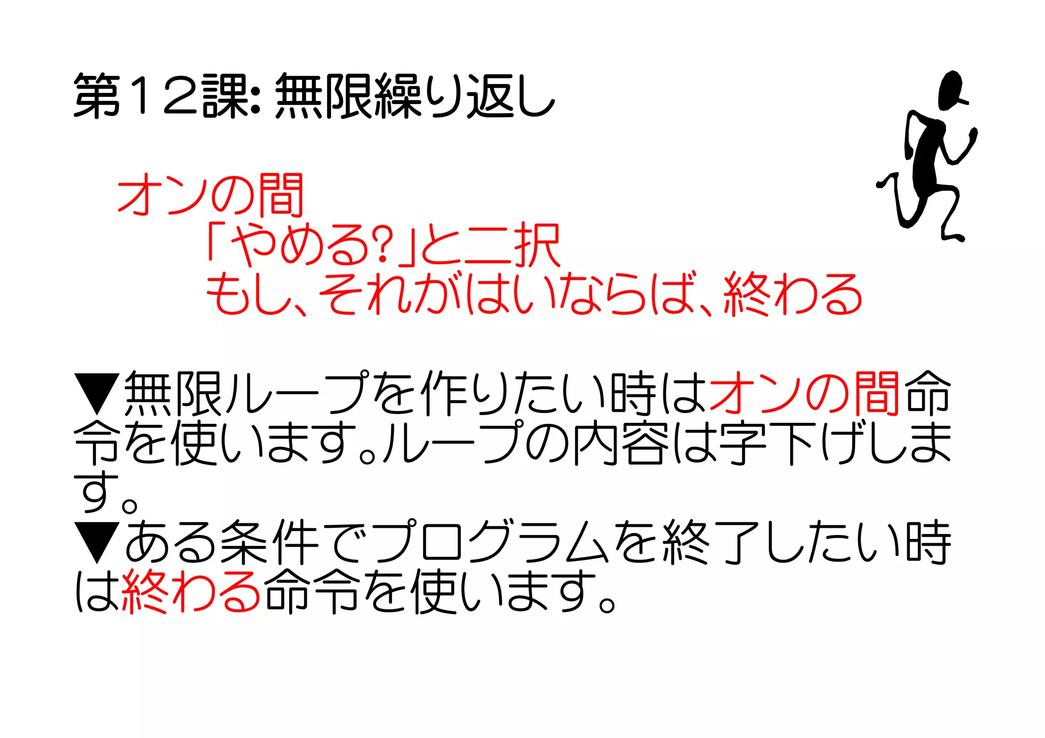第１２課： 無限繰り返し

 オンの間
   「やめる？」と二択
   もし、それがはいならば、終わる

▼無限ループを作りたい時はオンの間命
令を使います。ループの内容は字下げしま
す。
▼ある条件でプログラムを終了したい時
は終わる命令を使います。
 