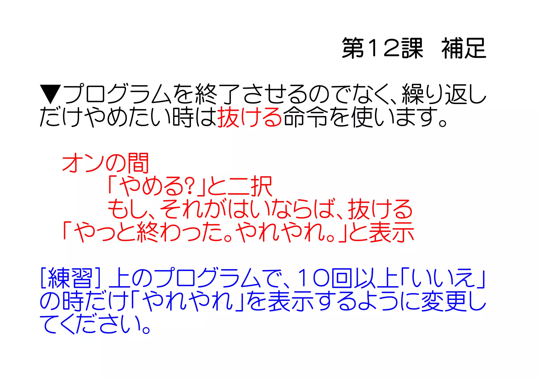 第１２課　補足

▼プログラムを終了させるのでなく、繰り返し
だけやめたい時は抜ける命令を使います。

 オンの間
    「やめる？」と二択
    もし、それがはいならば、抜ける
 「やっと終わった。やれやれ。」と表示

[練習] 上のプログラムで、１０回以上「いいえ」
の時だけ「やれやれ」を表示するように変更し
てください。
 