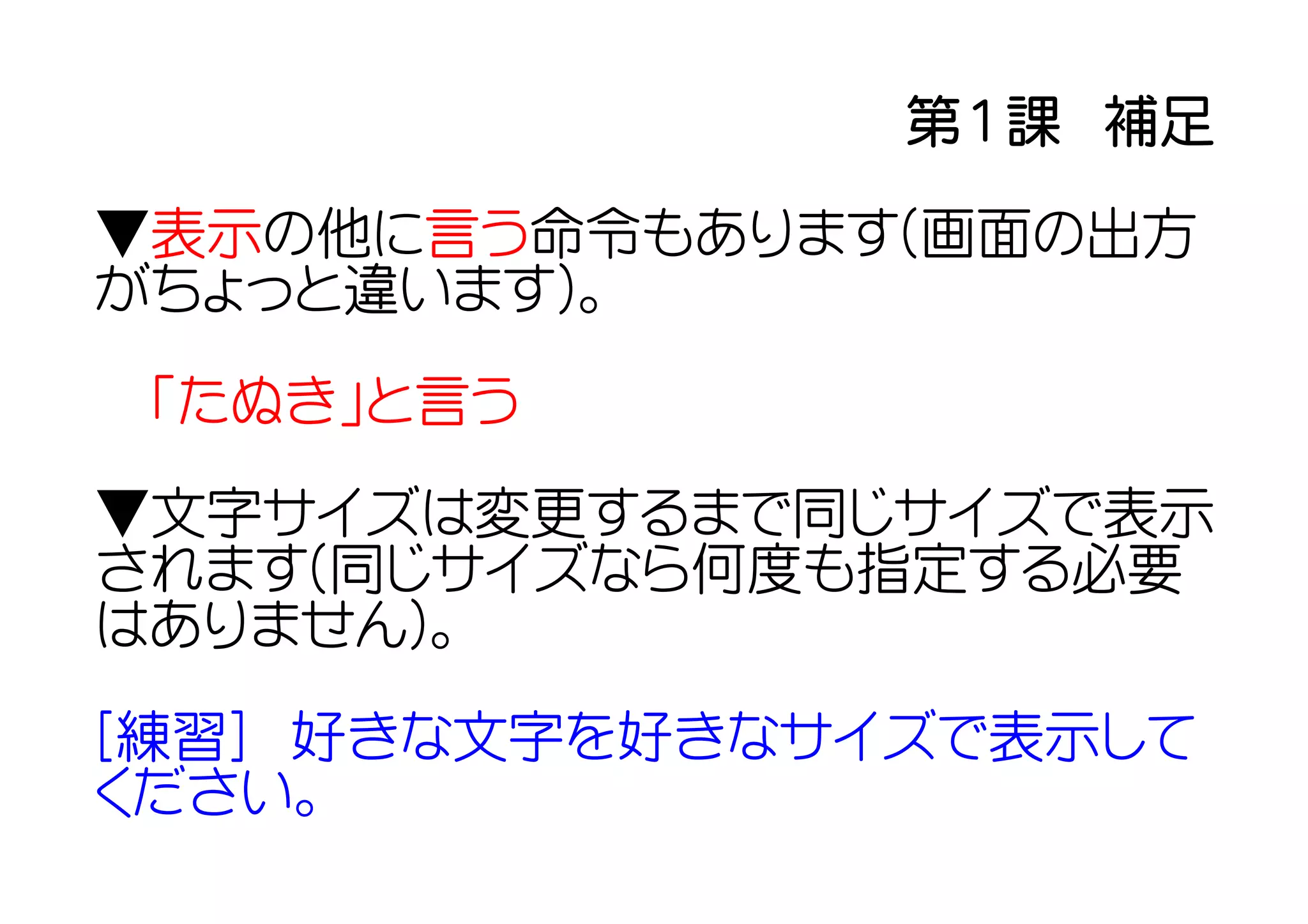 第１課　補足

▼表示の他に言う命令もあります(画面の出方
がちょっと違います)。

 「たぬき」と言う

▼文字サイズは変更するまで同じサイズで表示
されます(同じサイズなら何度も指定する必要
はありません)。

[練習]　好きな文字を好きなサイズで表示して
ください。
 