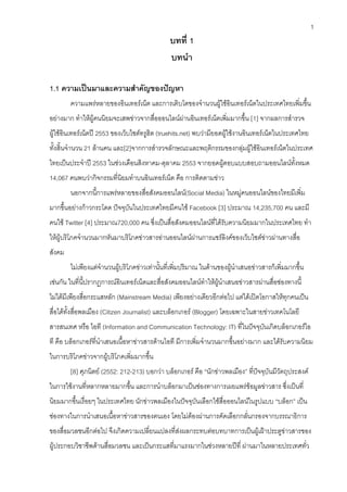 1
                                               บทที่ 1
                                               บทนํา

1.1 ความเปนมาและความสําคัญของปญหา
        ความแพรหลายของอินเทอรเน็ต และการเติบโตของจํานวนผูใชอินเทอรเน็ตในประเทศไทยเพิ่มขึ้น
อยางมาก ทําใหผูคนนิยมจะเสพขาวจากสื่อออนไลนผานอินเทอรเน็ตเพิ่มมากขึ้น [1] จากผลการสํารวจ
ผูใชอินเทอรเน็ตป 2553 ของเว็บไซตทรูฮิต (truehits.net) พบวามียอดผูใชงานอินเทอรเน็ตในประเทศไทย
ทั้งสิ้นจํานวน 21 ลานคน และ[2]จากการสํารวจลักษณะและพฤติกรรมของกลุมผูใชอินเทอรเน็ตในประเทศ
ไทยเปนประจําป 2553 ในชวงเดือนสิงหาคม-ตุลาคม 2553 จากยอดผูตอบแบบสอบถามออนไลนทั้งหมด
14,067 คนพบวากิจกรรมที่นิยมทําบนอินเทอรเน็ต คือ การติดตามขาว
        นอกจากนี้การแพรหลายของสื่อสังคมออนไลน(Social Media) ในหมูคนออนไลนของไทยมีเพิ่ม
มากขึ้นอยางกาวกระโดด ปจจุบันในประเทศไทยมีคนใช Facebook [3] ประมาณ 14,235,700 คน และมี
คนใช Twitter [4] ประมาณ720,000 คน ซึ่งเปนสื่อสังคมออนไลนที่ไดรับความนิยมมากในประเทศไทย ทํา
ใหผูบริโภคจํานวนมากหันมาบริโภคขาวสารอานออนไลนผานการแชรลิงคของเว็บไซตขาวผานทางสื่อ
สังคม
        ไมเพียงแตจํานวนผูบริโภคขาวเทานั้นที่เพิ่มปริมาณ ในดานของผูนําเสนอขาวสารก็เพิ่มมากขึ้น
เชนกัน ในที่นี้ปรากฏการณอินเทอรเน็ตและสื่อสังคมออนไลนทําใหผูนําเสนอขาวสารผานสื่อชองทางนี้
ไมไดมีเพียงสื่อกระแสหลัก (Mainstream Media) เพียงอยางเดียวอีกตอไป แตไดเปดโอกาสใหทุกคนเปน
สื่อไดทั้งสื่อพลเมือง (Citizen Journalist) และบล็อกเกอร (Blogger) โดยเฉพาะในสายขาวเทคโนโลยี
สารสนเทศ หรือ ไอที (Information and Communication Technology: IT) ที่ในปจจุบันเกิดบล็อกเกอรไอ
ที คือ บล็อกเกอรที่นําเสนอเนื้อหาขาวสารดานไอที มีการเพิ่มจํานวนมากขึ้นอยางมาก และไดรับความนิยม
ในการบริโภคขาวจากผูบริโภคเพิ่มมากขึ้น
        [8] ศุภนิตย (2552: 212-213) บอกวา บล็อกเกอร คือ “นักขาวพลเมือง” ที่ปจจุบันมีวัตถุประสงค
ในการใชงานที่หลากหลายมากขึ้น และการนําบล็อกมาเปนชองทางการเผยแพรขอมูลขาวสาร ซึ่งเปนที่
นิยมมากขึ้นเรื่อยๆ ในประเทศไทย นักขาวพลเมืองในปจจุบันเลือกใชสื่อออนไลนในรูปแบบ “บล็อก” เปน
ชองทางในการนําเสนอเนื้อหาขาวสารของตนเอง โดยไมตองผานการคัดเลือกกลั่นกรองจากบรรณาธิการ
ของสื่อมวลชนอีกตอไป จึงเกิดความเปลี่ยนแปลงที่สงผลกระทบตอบทบาทการเปนผูเฝาประตูขาวสารของ
ผูประกอบวิชาชีพดานสื่อมวลชน และเปนกระแสที่มาแรงมากในชวงหลายปที่ ผานมาในหลายประเทศทั่ว
 