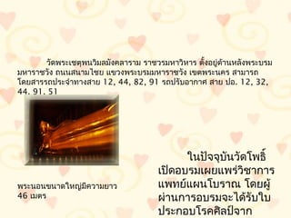 วัดพระเชตุพนวิมลมังคลำรำม รำชวรมหำวิหำร ตั้งอยูด้ำนหลังพระบรม
                                                      ่
มหำรำชวัง ถนนสนำมไชย แขวงพระบรมมหำรำชวัง เขตพระนคร สำมำรถ
โดยสำรรถประจำำทำงสำย 12, 44, 82, 91 รถปรับอำกำศ สำย ปอ. 12, 32,
44, 91, 51




                                           ในปัจจุบันวัดโพธิ์
                                     เปิดอบรมเผยแพร่วิชำกำร
พระนอนขนำดใหญ่มีควำมยำว              แพทย์แผนโบรำณ โดยผู้
46 เมตร                              ผ่ำนกำรอบรมจะได้รับใบ
                                     ประกอบโรคศิลป์จำก
 